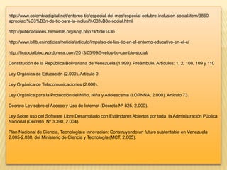 http://www.colombiadigital.net/entorno-tic/especial-del-mes/especial-octubre-inclusion-social/item/3860-
apropiaci%C3%B3n-de-tic-para-la-inclusi%C3%B3n-social.html
http://publicaciones.zemos98.org/spip.php?article1436
http://www.bilib.es/noticias/noticia/articulo/impulso-de-las-tic-en-el-entorno-educativo-en-el-c/
http://ticsocialblog.wordpress.com/2013/05/09/5-retos-tic-cambio-social/
Constitución de la República Bolivariana de Venezuela (1.999). Preámbulo, Artículos: 1, 2, 108, 109 y 110
Ley Orgánica de Educación (2.009). Articulo 9
Ley Orgánica de Telecomunicaciones (2.000).
Ley Orgánica para la Protección del Niño, Niña y Adolescente (LOPNNA, 2.000). Articulo 73.
Decreto Ley sobre el Acceso y Uso de Internet (Decreto Nº 825, 2.000).
Ley Sobre uso del Software Libre Desarrollado con Estándares Abiertos por toda la Administración Pública
Nacional (Decreto Nº 3.390, 2.004).
Plan Nacional de Ciencia, Tecnología e Innovación: Construyendo un futuro sustentable en Venezuela
2.005-2.030, del Ministerio de Ciencia y Tecnología (MCT, 2.005).
 