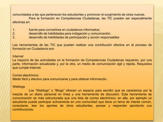 comunidades a las que pertenecen los estudiantes y promover el surgimiento de otras nuevas.
Para la formación en Competencias Ciudadanas, las TIC pueden ser especialmente
efectivas en:
1. fuente para convertirse en ciudadanos informados;
2. desarrollo de habilidades para indagación y comunicación;
3. desarrollo de habilidades de participación y acción responsables
Las herramientas de las TIC que pueden realizar una contribución efectiva en el proceso de
formación en Ciudadanía son:
Internet
La mayoría de las actividades en la formación de Competencias Ciudadanas requieren, por una
parte, información actualizada y, por la otra, un medio de comunicación ágil y rápida. Requisitos
que cumple Internet.
Correo electrónico
Medio fácil y efectivo para comunicarse y para obtener información.
Weblogs
Los “Weblogs” o “Blogs” ofrecen un espacio para escribir que se caracteriza por la
mezcla de un diario personal en línea y una herramienta de discusión. Esta herramienta de
comunicación es más estructurada que una lista de correo electrónico; en ella, por ejemplo un
estudiante puede participar activamente en una comunidad que tiene un tema de interés común,
conectarse, leer los aportes de otros estudiantes, pensar y responder aportando sus
contribuciones.
 