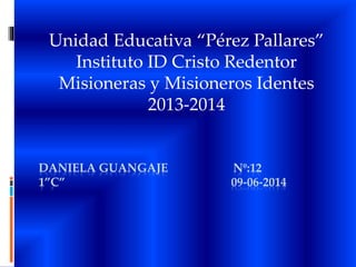 DANIELA GUANGAJE Nº:12
1”C” 09-06-2014
Unidad Educativa “Pérez Pallares”
Instituto ID Cristo Redentor
Misioneras y Misioneros Identes
2013-2014
 