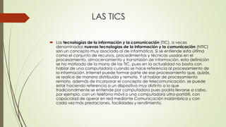 LAS TICS
 Las tecnologías de la información y la comunicación (TIC), a veces
denominadas nuevas tecnologías de la información y la comunicación (NTIC)
son un concepto muy asociado al de informática. Si se entiende esta última
como el conjunto de recursos, procedimientos y técnicas usadas en el
procesamiento, almacenamiento y transmisión de información, esta definición
se ha matizado de la mano de las TIC, pues en la actualidad no basta con
hablar de una computadora cuando se hace referencia al procesamiento de
la información. Internet puede formar parte de ese procesamiento que, quizás,
se realice de manera distribuida y remota. Y al hablar de procesamiento
remoto, además de incorporar el concepto de telecomunicación, se puede
estar haciendo referencia a un dispositivo muy distinto a lo que
tradicionalmente se entiende por computadora pues podría llevarse a cabo,
por ejemplo, con un teléfono móvil o una computadora ultra-portátil, con
capacidad de operar en red mediante Comunicación inalámbrica y con
cada vez más prestaciones, facilidades y rendimiento.
 