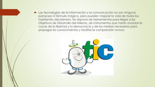  Las tecnologías de la información y la comunicación no son ninguna
panacea ni fórmula mágica, pero pueden mejorar la vida de todos los
habitantes del planeta. Se dispone de herramientas para llegar a los
Objetivos de Desarrollo del Milenio, de instrumentos que harán avanzar la
causa de la libertad y la democracia y de los medios necesarios para
propagar los conocimientos y facilitar la comprensión mutua
 
