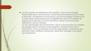  Las TICs pueden ser definidas en dos sentidos: Como las tecnologías
tradicionales de la comunicación, constituidas principalmente por la radio,
la televisión y la telefonía convencional, y por las tecnologías modernas de
la información caracterizadas por la digitalización de las tecnologías de
registros de contenidos como la informática, de las comunicaciones,
telemática y de las interfases.
Las TICs (tecnologías de la información y de la comunicación) son aquellas
tecnologías que se necesitan para la gestión y transformación de la
información, y muy en particular el uso de ordenadores y programas que
permiten crear, modificar, almacenar, administrar, proteger y recuperar
esa información.
 