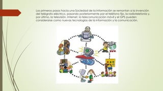 Los primeros pasos hacia una Sociedad de la Información se remontan a la invención
del telégrafo eléctrico, pasando posteriormente por el teléfono fijo, la radiotelefonía y,
por último, la televisión. Internet, la telecomunicación móvil y el GPS pueden
considerarse como nuevas tecnologías de la información y la comunicación.
 