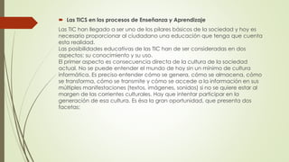  Las TICS en los procesos de Enseñanza y Aprendizaje
Las TIC han llegado a ser uno de los pilares básicos de la sociedad y hoy es
necesario proporcionar al ciudadano una educación que tenga que cuenta
esta realidad.
Las posibilidades educativas de las TIC han de ser consideradas en dos
aspectos: su conocimiento y su uso.
El primer aspecto es consecuencia directa de la cultura de la sociedad
actual. No se puede entender el mundo de hoy sin un mínimo de cultura
informática. Es preciso entender cómo se genera, cómo se almacena, cómo
se transforma, cómo se transmite y cómo se accede a la información en sus
múltiples manifestaciones (textos, imágenes, sonidos) si no se quiere estar al
margen de las corrientes culturales. Hay que intentar participar en la
generación de esa cultura. Es ésa la gran oportunidad, que presenta dos
facetas:
 