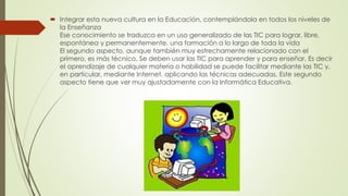  Integrar esta nueva cultura en la Educación, contemplándola en todos los niveles de
la Enseñanza
Ese conocimiento se traduzca en un uso generalizado de las TIC para lograr, libre,
espontánea y permanentemente, una formación a lo largo de toda la vida
El segundo aspecto, aunque también muy estrechamente relacionado con el
primero, es más técnico. Se deben usar las TIC para aprender y para enseñar. Es decir
el aprendizaje de cualquier materia o habilidad se puede facilitar mediante las TIC y,
en particular, mediante Internet, aplicando las técnicas adecuadas. Este segundo
aspecto tiene que ver muy ajustadamente con la Informática Educativa.
 
