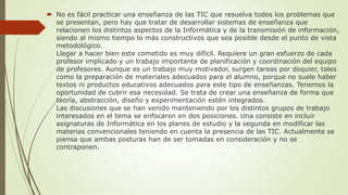  No es fácil practicar una enseñanza de las TIC que resuelva todos los problemas que
se presentan, pero hay que tratar de desarrollar sistemas de enseñanza que
relacionen los distintos aspectos de la Informática y de la transmisión de información,
siendo al mismo tiempo lo más constructivos que sea posible desde el punto de vista
metodológico.
Llegar a hacer bien este cometido es muy difícil. Requiere un gran esfuerzo de cada
profesor implicado y un trabajo importante de planificación y coordinación del equipo
de profesores. Aunque es un trabajo muy motivador, surgen tareas por doquier, tales
como la preparación de materiales adecuados para el alumno, porque no suele haber
textos ni productos educativos adecuados para este tipo de enseñanzas. Tenemos la
oportunidad de cubrir esa necesidad. Se trata de crear una enseñanza de forma que
teoría, abstracción, diseño y experimentación estén integrados.
Las discusiones que se han venido manteniendo por los distintos grupos de trabajo
interesados en el tema se enfocaron en dos posiciones. Una consiste en incluir
asignaturas de Informática en los planes de estudio y la segunda en modificar las
materias convencionales teniendo en cuenta la presencia de las TIC. Actualmente se
piensa que ambas posturas han de ser tomadas en consideración y no se
contraponen.
 