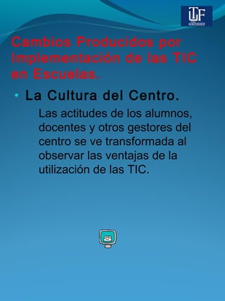 Cambios Producidos por
Implementación de las TIC
en Escuelas.
• La Cultura del Centro.
– Las actitudes de los alumnos,
docentes y otros gestores del
centro se ve transformada al
observar las ventajas de la
utilización de las TIC.
 