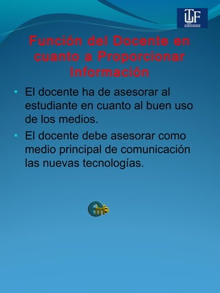 Función del Docente en
cuanto a Proporcionar
Información
• El docente ha de asesorar al
estudiante en cuanto al buen uso
de los medios.
• El docente debe asesorar como
medio principal de comunicación
las nuevas tecnologías.
 