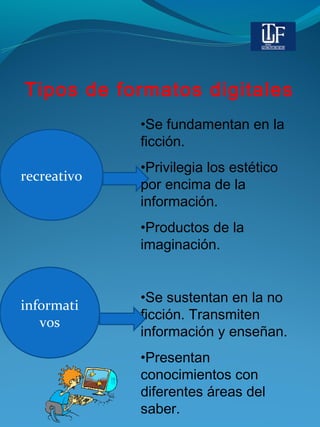 Tipos de formatos digitales
recreativo
•Se fundamentan en la
ficción.
•Privilegia los estético
por encima de la
información.
•Productos de la
imaginación.
•Se sustentan en la no
ficción. Transmiten
información y enseñan.
•Presentan
conocimientos con
diferentes áreas del
saber.
informati
vos
 