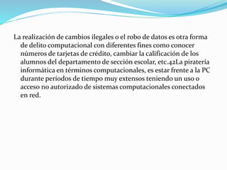 La realización de cambios ilegales o el robo de datos es otra forma 
de delito computacional con diferentes fines como conocer 
números de tarjetas de crédito, cambiar la calificación de los 
alumnos del departamento de sección escolar, etc.42La piratería 
informática en términos computacionales, es estar frente a la PC 
durante períodos de tiempo muy extensos teniendo un uso o 
acceso no autorizado de sistemas computacionales conectados 
en red. 
