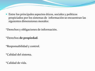  Entre los principales aspectos éticos, sociales y políticos 
propiciados por los sistemas de información se encuentran las 
siguientes dimensiones morales: 
*Derechos y obligaciones de información. 
*Derechos de propiedad. 
*Responsabilidad y control. 
*Calidad del sistema. 
*Calidad de vida. 
 