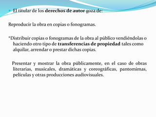  El titular de los derechos de autor goza de: 
Reproducir la obra en copias o fonogramas. 
*Distribuir copias o fonogramas de la obra al público vendiéndolas o 
haciendo otro tipo de transferencias de propiedad tales como 
alquilar, arrendar o prestar dichas copias. 
Presentar y mostrar la obra públicamente, en el caso de obras 
literarias, musicales, dramáticas y coreográficas, pantomimas, 
películas y otras producciones audiovisuales. 
 