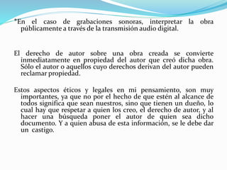 *En el caso de grabaciones sonoras, interpretar la obra 
públicamente a través de la transmisión audio digital. 
El derecho de autor sobre una obra creada se convierte 
inmediatamente en propiedad del autor que creó dicha obra. 
Sólo el autor o aquellos cuyo derechos derivan del autor pueden 
reclamar propiedad. 
Estos aspectos éticos y legales en mi pensamiento, son muy 
importantes, ya que no por el hecho de que estén al alcance de 
todos significa que sean nuestros, sino que tienen un dueño, lo 
cual hay que respetar a quien los creo, el derecho de autor, y al 
hacer una búsqueda poner el autor de quien sea dicho 
documento. Y a quien abusa de esta información, se le debe dar 
un castigo. 
 