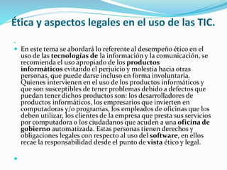 Ética y aspectos legales en el uso de las TIC. 
 
 En este tema se abordará lo referente al desempeño ético en el 
uso de las tecnologías de la información y la comunicación, se 
recomienda el uso apropiado de los productos 
informáticos evitando el perjuicio y molestia hacia otras 
personas, que puede darse incluso en forma involuntaria. 
Quienes intervienen en el uso de los productos informáticos y 
que son susceptibles de tener problemas debido a defectos que 
puedan tener dichos productos son: los desarrolladores de 
productos informáticos, los empresarios que invierten en 
computadoras y/o programas, los empleados de oficinas que los 
deben utilizar, los clientes de la empresa que presta sus servicios 
por computadora o los ciudadanos que acuden a una oficina de 
gobierno automatizada. Estas personas tienen derechos y 
obligaciones legales con respecto al uso del software, en ellos 
recae la responsabilidad desde el punto de vista ético y legal. 
 
 