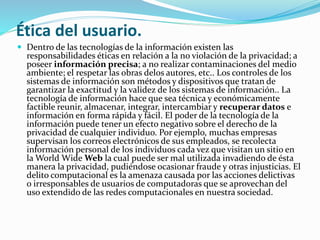 Ética del usuario. 
 Dentro de las tecnologías de la información existen las 
responsabilidades éticas en relación a la no violación de la privacidad; a 
poseer información precisa; a no realizar contaminaciones del medio 
ambiente; el respetar las obras delos autores, etc.. Los controles de los 
sistemas de información son métodos y dispositivos que tratan de 
garantizar la exactitud y la validez de los sistemas de información.. La 
tecnología de información hace que sea técnica y económicamente 
factible reunir, almacenar, integrar, intercambiar y recuperar datos e 
información en forma rápida y fácil. El poder de la tecnología de la 
información puede tener un efecto negativo sobre el derecho de la 
privacidad de cualquier individuo. Por ejemplo, muchas empresas 
supervisan los correos electrónicos de sus empleados, se recolecta 
información personal de los individuos cada vez que visitan un sitio en 
la World WideWeb la cual puede ser mal utilizada invadiendo de ésta 
manera la privacidad, pudiéndose ocasionar fraude y otras injusticias. El 
delito computacional es la amenaza causada por las acciones delictivas 
o irresponsables de usuarios de computadoras que se aprovechan del 
uso extendido de las redes computacionales en nuestra sociedad. 
 