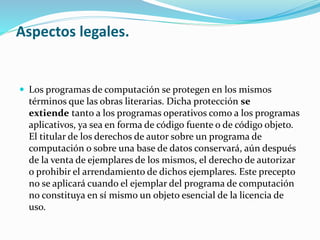 Aspectos legales. 
 Los programas de computación se protegen en los mismos 
términos que las obras literarias. Dicha protección se 
extiende tanto a los programas operativos como a los programas 
aplicativos, ya sea en forma de código fuente o de código objeto. 
El titular de los derechos de autor sobre un programa de 
computación o sobre una base de datos conservará, aún después 
de la venta de ejemplares de los mismos, el derecho de autorizar 
o prohibir el arrendamiento de dichos ejemplares. Este precepto 
no se aplicará cuando el ejemplar del programa de computación 
no constituya en sí mismo un objeto esencial de la licencia de 
uso. 
 