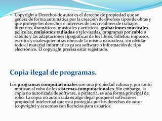  Copyright o Derechos de autor es el derecho de propiedad que se 
genera de forma automática por la creación de diversos tipos de obras y 
que protege los derechos e intereses de los creadores de trabajos 
literarios, dramáticos, musicales y artísticos, grabaciones musicales, 
películas, emisiones radiadas o televisadas, programas por cable o 
satélite y las adaptaciones tipográficas de los libros, folletos, impresos, 
escritos y cualesquier otras obras de la misma naturaleza, sin olvidar 
todo el material informático ya sea software o información de tipo 
electrónico. El copyright precisa estar registrado. 
Copia ilegal de programas. 
Los programas computacionales son una propiedad valiosa y, por tanto 
motivan al robo de los sistemas computacionales. Sin embargo, la 
copia no autorizada de software, o piratería, es una forma principal de 
robo. La copia no autorizada es algo ilegal porque el software es 
propiedad intelectual que está protegida por los derechos de autor 
(copyright) y acuerdos con licencias para usuarios. 
 