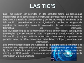 Las TICs pueden ser definidas en dos sentidos: Como las tecnologías 
tradicionales de la comunicación, constituidas principalmente por la radio, la 
televisión y la telefonía convencional, y por las tecnologías modernas de la 
información caracterizadas por la digitalización de las tecnologías de 
registros de contenidos como la informática, de las comunicaciones, 
telemática y de las interfases. 
Las TICs (tecnologías de la información y de la comunicación) son aquellas 
tecnologías que se necesitan para la gestión y transformación de la 
información, y muy en particular el uso de ordenadores y programas que 
permiten crear, modificar, almacenar, administrar, proteger y recuperar esa 
información. 
Los primeros pasos hacia una Sociedad de la Información se remontan a la 
invención del telégrafo eléctrico, pasando posteriormente por el teléfono 
fijo, la radiotelefonía y, por último, la televisión. Internet, la telecomunicación 
móvil y el GPS pueden considerarse como nuevas tecnologías de la 
información y la comunicación. 
 