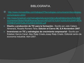 BIBLIOGRAFIA. 
 http://www.monografias.com/trabajos37/tecnologias-comunicacion/tecnologias-comunicacion. 
shtml 
 http://www.fongdcam.org/manuales/educacionintercultural/datos/docs/ArticulyD 
ocumentos/GlobaYMulti/NuevasTecno/LAS%20TIC%20Y%20SUS%20APORTA 
CIONES%20A%20LA%20SOCIEDAD.pdf 
 Diseño y producción de TIC para la formación- Escrito por Julio Cabero 
Almenara, Rosalía Romero Tena. Edición el Ciervo 96, S.A Noviembre 2007 
 Inversiones en TIC y estrategias de crecimiento empresarial- Escrito por 
Esteban García Canal ,Alex Rialp Criado,Josep Rialp Criado. Editorial centro de 
economía industrial. Abril 2007. 
 