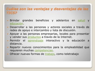 Cuáles son las ventajas y desventajas de las
TICS?
Brindar grandes beneficios y adelantos en salud y
educación.
Desarrollar a las personas y actores sociales a través de
redes de apoyo e intercambio y lista de discusión.
Apoyar a las personas empresarias, locales para presentar
y vender sus productos a través de la Internet.
Permitir el aprendizaje interactivo y la educación a
distancia.
Repartir nuevos conocimientos para la empleabilidad que
requieren muchas competencias.
Ofrecer nuevas formas de trabajo, como teletrabajo