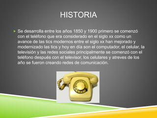 HISTORIA
 Se desarrolla entre los años 1850 y 1900 primero se comenzó
con el teléfono que era considerado en el siglo xx como un
avance de las tics modernos entre el siglo xx han mejorado y
modernizado las tics y hoy en día son el computador, el celular, la
televisión y las redes sociales principalmente se comenzó con el
teléfono después con el televisor, los celulares y atreves de los
año se fueron creando redes de comunicación.
 