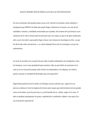 HASTA DONDE NOS PUEDEN LLEVAR LAS TECNOLOGIAS?
En estos momentos han pasado tantas cosas en la vida del ser humano, tanta sabiduría e
inteligencia que DIOS le ha dado que puede llegar a destruirse el mismo, con esto de las
realidades virtuales y realidades aumentadas por ejemplo, del sistema del ojo bionico en un
momento de la vida es bueno para las personas que son ciegas ya que es de gran ayuda para
ellos y por otro lado lo que podría llegar a hacer este sistema de tecnología en ellos ya que
les diría todo sobre una persona y se estaría dejando llevar por la tecnología y no por los
sentimientos.
no estoy de acuerdo con esa parte de que están creando ordenadores tan inteligentes como
los humanos, eso es muy perjudicial para nuestras vidas ya que habrá un momento en el
cual ya no nos necesiten porque todo lo hace la computadora o la máquina, nos hemos
puesto a pensar la cantidad de desempleo que esto generaría?
Según Raymond kurzweil la salud y la biología crecerá cada dia mas, según él es un
proceso continuo el creó la máquina de lectura para ciegos que anteriormente era tan grande
como un lavadero, pero hoy por hoy es ya del tamaño de un celular, según el en unos 15
años se podrían reprogramar los genes, reproducirlos, cambiarlos, añadir y esto para él es
un crecimiento exponencial.
 