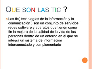 QUE SON LAS TIC ?
Las tic( tecnologías de la información y la
comunicación ) son un conjunto de servicios
redes software y aparatos que tienen como
fin la mejora de la calidad de la vida de las
personas dentro de un entorno en el que se
integra un sistema de información
interconectado y complementario