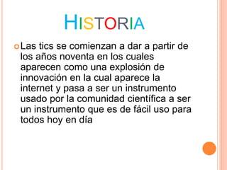 HISTORIA
Las tics se comienzan a dar a partir de
los años noventa en los cuales
aparecen como una explosión de
innovación en la cual aparece la
internet y pasa a ser un instrumento
usado por la comunidad científica a ser
un instrumento que es de fácil uso para
todos hoy en día