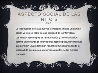 ASPECTO SOCIAL DE LAS
NTIC`S
La introducción de estas nuevas tecnologías implica un cambio
social, ya que se habla de una sociedad de la informática.
Las nuevas tecnologías de la información y la comunicación
permite un conjunto de innovaciones tecnológicas, herramientas
que permiten una redefinición radical del funcionamiento de la
sociedad, lo que afecta a numerosos ámbitos de las ciencias
humanas.
 