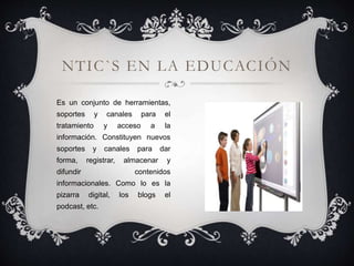 Es un conjunto de herramientas,
soportes y canales para el
tratamiento y acceso a la
información. Constituyen nuevos
soportes y canales para dar
forma, registrar, almacenar y
difundir contenidos
informacionales. Como lo es la
pizarra digital, los blogs el
podcast, etc.
NTIC`S EN LA EDUCACIÓN
 