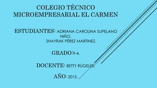 COLEGIO TÉCNICO
MICROEMPRESARIAL EL CARMEN
ESTUDIANTES: ADRIANA CAROLINA SUPELANO
NIÑO.
SHAYRAK PÉREZ MARTINEZ.
GRADO:9-4.
DOCENTE: BETTY RÚGELES.
AÑO: 2015.
 