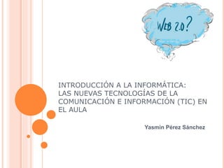 INTRODUCCIÓN A LA INFORMÁTICA:
LAS NUEVAS TECNOLOGÍAS DE LA
COMUNICACIÓN E INFORMACIÓN (TIC) EN
EL AULA
Yasmin Pérez Sánchez
 