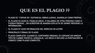 QUE ES EL PLAGIO ??
• PLAGIO ES “COPIAR EN SUSTANCIAL OBRAS AJENAS, DANDOLAS COMO PROPIAS.
• EL PLAGIO ES USAR EL TRABAJO,IDEAS, O PALABRAS DE OTRA PERSONA COMO SI
FUERAN PROPIAS , SIN ACREDITAR DE MANERA EXPLICITA DE DONDE PROVIENE LA
INFORMACION.
• EL PLAGIO ES USAR INFORMACION DEL DERECHO DE AUTOR
• PRINCIPALES FORMAS DE PLAGIO
• PLAGIO COMPLETO: CUANDO EL CONTENIDO ORIGINAL ES COPIADO SIN NINGUN
TIPO DE CAMBIO TANTO EL LENGUIAJE, LAS IDEAS O INCLUSO LA PUNTUACION SE
CONOCE COMO PLAGIO COMPLETO.
 