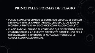 PRINCIPALES FORMAS DE PLAGIO
• PLAGIO COMPLETO: CUANDO EL CONTENIDO ORIGINAL ES COPIADO
SIN NINGUN TIPO DE CAMBIO TANTO EL LENGUIAJE, LAS IDEAS O
INCLUSO LA PUNTUACION SE CONOCE COMO PLAGIO COMPLETO.
• PLAGIO PARCIAL: CUANDO EL CONTENIDO QUE SE PRESENTA ES UNA
COMBINACION DE 2 A 3 FUENTES DIFERENTES DONDE EL USO DE LA
REFORMULACION Y SINONIMOS ES MUY ALTA ENTONCES SE LE
CONOCE COMO PLAGIO PARCIAL.
 