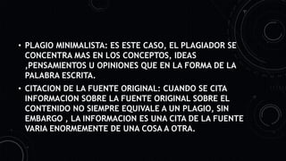 • PLAGIO MINIMALISTA: ES ESTE CASO, EL PLAGIADOR SE
CONCENTRA MAS EN LOS CONCEPTOS, IDEAS
,PENSAMIENTOS U OPINIONES QUE EN LA FORMA DE LA
PALABRA ESCRITA.
• CITACION DE LA FUENTE ORIGINAL: CUANDO SE CITA
INFORMACION SOBRE LA FUENTE ORIGINAL SOBRE EL
CONTENIDO NO SIEMPRE EQUIVALE A UN PLAGIO, SIN
EMBARGO , LA INFORMACION ES UNA CITA DE LA FUENTE
VARIA ENORMEMENTE DE UNA COSA A OTRA.
 