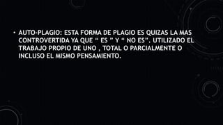 • AUTO-PLAGIO: ESTA FORMA DE PLAGIO ES QUIZAS LA MAS
CONTROVERTIDA YA QUE “ ES ” Y “ NO ES”. UTILIZADO EL
TRABAJO PROPIO DE UNO , TOTAL O PARCIALMENTE O
INCLUSO EL MISMO PENSAMIENTO.
 