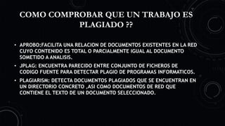 COMO COMPROBAR QUE UN TRABAJO ES
PLAGIADO ??
• APROBO:FACILITA UNA RELACION DE DOCUMENTOS EXISTENTES EN LA RED
CUYO CONTENIDO ES TOTAL O PARCIALMENTE IGUAL AL DOCUMENTO
SOMETIDO A ANALISIS.
• JPLAG: ENCUENTRA PARECIDO ENTRE CONJUNTO DE FICHEROS DE
CODIGO FUENTE PARA DETECTAR PLAGIO DE PROGRAMAS INFORMATICOS.
• PLAGIARISM: DETECTA DOCUMENTOS PLAGIADOS QUE SE ENCUENTRAN EN
UN DIRECTORIO CONCRETO ,ASI COMO DOCUMENTOS DE RED QUE
CONTIENE EL TEXTO DE UN DOCUMENTO SELECCIONADO.
 