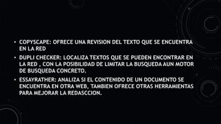 • COPYSCAPE: OFRECE UNA REVISION DEL TEXTO QUE SE ENCUENTRA
EN LA RED
• DUPLI CHECKER: LOCALIZA TEXTOS QUE SE PUEDEN ENCONTRAR EN
LA RED , CON LA POSIBILIDAD DE LIMITAR LA BUSQUEDA AUN MOTOR
DE BUSQUEDA CONCRETO.
• ESSAYRATHER: ANALIZA SI EL CONTENIDO DE UN DOCUMENTO SE
ENCUENTRA EN OTRA WEB, TAMBIEN OFRECE OTRAS HERRAMIENTAS
PARA MEJORAR LA REDASCCION.
 