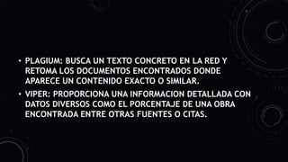 • PLAGIUM: BUSCA UN TEXTO CONCRETO EN LA RED Y
RETOMA LOS DOCUMENTOS ENCONTRADOS DONDE
APARECE UN CONTENIDO EXACTO O SIMILAR.
• VIPER: PROPORCIONA UNA INFORMACION DETALLADA CON
DATOS DIVERSOS COMO EL PORCENTAJE DE UNA OBRA
ENCONTRADA ENTRE OTRAS FUENTES O CITAS.
 