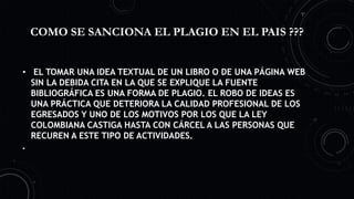 COMO SE SANCIONA EL PLAGIO EN EL PAIS ???
• EL TOMAR UNA IDEA TEXTUAL DE UN LIBRO O DE UNA PÁGINA WEB
SIN LA DEBIDA CITA EN LA QUE SE EXPLIQUE LA FUENTE
BIBLIOGRÁFICA ES UNA FORMA DE PLAGIO. EL ROBO DE IDEAS ES
UNA PRÁCTICA QUE DETERIORA LA CALIDAD PROFESIONAL DE LOS
EGRESADOS Y UNO DE LOS MOTIVOS POR LOS QUE LA LEY
COLOMBIANA CASTIGA HASTA CON CÁRCEL A LAS PERSONAS QUE
RECUREN A ESTE TIPO DE ACTIVIDADES.
•
 