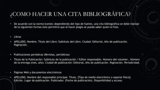 ¿COMO HACER UNA CITA BIBLIOGRÁFICA?
• De acuerdo con la norma Icontec dependiendo del tipo de fuente, una cita bibliográfica se debe realizar
de la siguientes formas esto permitirá que al hacer plagio se pueda saber quien lo hizo.
• Libros
• APELLIDO, Nombre. Titulo del Libro: Subtitulo del Libro. Ciudad: Editorial, Año de publicación.
Paginación.
• Publicaciones periódicas (Revistas, periódicos)
• Titulo de la Publicación: Subtitulo de la publicación / Editor responsable. Número del volumen , Número
de la entrega (mes, año). Ciudad de publicación: Editorial, Año de publicación. Paginación. Periodicidad.
• Páginas Web y documentos electrónicos
• APELLIDO, Nombre del responsable principal. Titulo. [Tipo de medio electrónico o soporte físico].
Edición. Lugar de publicación. Publicador. (Fecha de publicación). Disponibilidad y acceso.
 