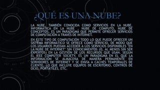 ¿QUÉ ES UNA NUBE?
LA NUBE, TAMBIÉN CONOCIDA COMO SERVICIOS EN LA NUBE,
INFORMÁTICA EN LA NUBE , NUBE DE COMPUTO, NUBE DE
CONCEPTOS, ES UN PARADIGMA QUE PERMITE OFRECER SERVICIOS
DE COMPUTACIÓN A TRAVÉS DE INTERNET.
EN ESTE TIPO DE COMPUTACIÓN TODO LO QUE PUEDE OFRECER UN
SISTEMA INFORMÁTICO SE OFRECE COMO SERVICIO, DE MODO QUE
LOS USUARIOS PUEDAN ACCEDER A LOS SERVICIOS DISPONIBLES "EN
LA NUBE DE INTERNET" SIN CONOCIMIENTOS (O, AL MENOS SIN SER
EXPERTOS) EN LA GESTIÓN DE LOS RECURSOS QUE USAN. SEGÚN
EL IEEE COMPUTER SOCIETY, ES UN PARADIGMA EN EL QUE LA
INFORMACIÓN SE ALMACENA DE MANERA PERMANENTE EN
SERVIDORES DE INTERNET Y SE ENVÍA A CACHÉS TEMPORALES DE
CLIENTE, LO QUE INCLUYE EQUIPOS DE ESCRITORIO, CENTROS DE
OCIO, PORTÁTILES, ETC.
 