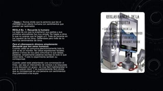 * Regla 1: Nunca olvide que la persona que lee el
mensaje es en efecto humana con sentimientos que
pueden ser lastimados
REGLA No. 1: Recuerde lo humano
La regla de oro que le enseñaron sus padres y sus
primeros educadores fue muy simple: No hagas a otros
lo que no quieras que te hagan a ti. Trate de ponerse en
los zapatos de los otros. Defiéndase pero trate de no
herir los sentimientos de otros.
Para el ciberespacio diremos simplemente:
Recuerde que son seres humanos.
Cuando usted se comunica electrónicamente todo lo
que ve es un monitor. No utiliza expresiones faciales,
gestos o tonos de voz para comunicar lo que desea;
palabras, simplemente palabras escritas es todo lo que
usted tiene. Y esto lo experimenta también su
corresponsal.
Cuando usted está adelantando una conversación el
línea –así sea un intercambio de correos o la respuesta
a una discusión en grupo– es muy fácil malinterpretar lo
que le quieren decir. Y es supremamente fácil olvidar
que su corresponsal es una persona con sentimientos
muy parecidos a los suyos
 
