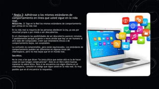 * Regla 2: Adhiérase a los mismos estándares de
comportamiento en línea que usted sigue en la vida
real.
REGLA No. 2: Siga en la Red los mismos estándares de comportamiento
que utiliza en la vida real
En la vida real la mayoría de las personas obedecen la ley, ya sea por
voluntad propia o por miedo a ser descubiertos.
En el ciberespacio las posibilidades de ser descubierto parecen remotas.
Y posiblemente porque la gente a veces olvida que hay un ser humano al
otro lado del computador, creen que estándares éticos o de
comportamiento bajos, son aceptables.
La confusión es comprensible, pero están equivocados. Los estándares de
comportamiento pueden ser diferentes en algunas áreas del
ciberespacio, pero no más bajos que en el mundo real.
Sea ético.
No le crea a los que dicen “la única ética que existe allá es la de hacer
cosas sin que tengan consecuencias”. Este es un libro sobre buenas
maneras no sobre ética. Pero si se encuentra con algún dilema en el
ciberespacio, consulte el código que sigue usted en la vida real. Es muy
posible que en él encuentre la respuesta.
 