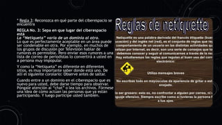 * Regla 3: Reconozca en qué parte del ciberespacio se
encuentra
REGLA No. 3: Sepa en que lugar del ciberespacio
está
La “Netiqueta” varía de un dominio al otro.
Lo que es perfectamente aceptable en un área puede
ser condenable en otra. Por ejemplo, en muchos de
los grupos de discusión por Televisión hablar de
rumores es permisible. Pero enviar esos rumores a una
lista de correo de periodistas lo convertirá a usted en
a persona muy impopular.
Y como la “Netiqueta” es diferente en diferentes
sitios, es muy importante saber donde está uno. De
allí el siguiente corolario: Observe antes de saltar.
Cuando entre a un dominio en el ciberespacio que es
nuevo para usted, debe darse tiempo para observar.
Póngale atención al “chat” o lea los archivos. Fórmese
una idea de cómo actúan las personas que ya están
participando. Y luego participe usted también.
 