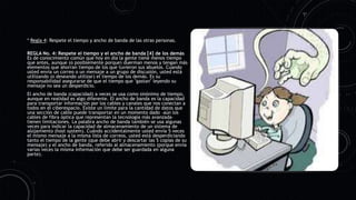 * Regla 4: Respete el tiempo y ancho de banda de las otras personas.
REGLA No. 4: Respete el tiempo y el ancho de banda [4] de los demás
Es de conocimiento común que hoy en día la gente tiene menos tiempo
que antes, aunque (o posiblemente porque) duerman menos y tengan más
elementos que ahorran tiempo de los que tuvieron sus abuelos. Cuando
usted envía un correo o un mensaje a un grupo de discusión, usted está
utilizando (o deseando utilizar) el tiempo de los demás. Es su
responsabilidad asegurarse de que el tiempo que "gastan" leyendo su
mensaje no sea un desperdicio.
El ancho de banda (capacidad) a veces se usa como sinónimo de tiempo,
aunque en realidad es algo diferente. El ancho de banda es la capacidad
para transportar información por los cables y canales que nos conectan a
todos en el ciberespacio. Existe un límite para la cantidad de datos que
una sección de cable puede transportar en un momento dado –aún los
cables de fibra óptica que representan la tecnología más avanzada–
tienen limitaciones. La palabra ancho de banda también se usa algunas
veces para indicar la capacidad de almacenamiento de un sistema de
alojamiento (host system). Cuándo accidentalmente usted envía 5 veces
el mismo mensaje a la misma lista de correos, usted está desperdiciando
tanto el tiempo de la gente (que debe abrir y descartar las 5 copias de su
mensaje) y el ancho de banda, referido al almacenamiento (porque envía
varias veces la misma información que debe ser guardada en alguna
parte).
 