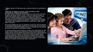 * Regla 5: Muestre el lado bueno de su persona mientras se mantenga en
línea.
REGLA No. 5: Ponga de su parte, vease muy bien en línea
Aproveche las ventajas del anonimato
No quiero dejar la impresión de que la Red es un sitio cruel y frío lleno
de gente que desea insultar a otros. Como en el resto del mundo, la
mayoría de la gente que se comunica en línea lo que desea es “caer”
bien. Las redes de trabajo (networks) –en especial los grupos de
discusión– le permiten ponerse en contacto con personas a las que por
otros medios usted no podría aproximarse. Y ninguno de ellos lo puede
ver. Usted no será juzgado por el color de su piel, ojos, o pelo, peso,
edad o vestuario.
Será usted juzgado eso sí por la calidad de su escritura. Para la mayoría
de las personas que escogen comunicarse en línea esto es una ventaja; si
no disfrutaran utilizando la palabra escrita, no estarían allí. Esto quiere
decir que la redacción y la gramática cuentan.
Si usted permanece mucho tiempo en la Red y tiene debilidades en esas
áreas es bueno trabajar para mejorarlas. Existen muchos libros que le
pueden ayudar pero es posible que aprenda usted más y además disfrute,
si toma un curso al respecto. Si usted es una persona mayor busque
cursos de redacción y corrección de estilo, en general éstos cubren a
profundidad las reglas básicas de gramática y en ellos va a encontrar
gente motivada que está en ellos porque quiere aprender. Un beneficio
adicional es conocer personas que usted si puede ver.
 
