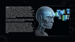 * Regla 6: Comparta su conocimiento con la comunidad.
REGLA No.6: Comparta el conocimiento de los expertos
Finalmente, después de todos estos comentarios negativos,
dediquémonos a los consejos positivos. La fortaleza del
ciberespacio está en la cantidad de gente que lo usa. La razón
por la que hacer preguntas en línea da resultado se debe a la
cantidad de personas con conocimientos que las leen. Y si
solamente algunos de ellos ofrecen respuestas inteligentes, la
suma total del conocimiento mundial aumenta. El Internet
mismo se inició y creció porque algunos científicos querían
compartir información. Gradualmente, el resto de nosotros la
pudo acceder también.
Entonces, a pesar de todos los “no haga” que ha encontrado
en este escrito, usted tiene algo que ofrecer. No tenga temor
de compartir con otros lo que usted sabe.
Es una buena idea compartir con otros las respuestas que
obtiene a las preguntas que haga por éste medio . Cuando
usted anticipa que va a recibir muchas respuestas a una
pregunta, o cuándo usted ha publicado una pregunta en un
grupo de discusión que no visita con frecuencia, es mejor
solicitar las respuestas a su correo personal y no al listado del
grupo. Cuando las tenga en su mano, haga un resumen de lo
más importante y hágalo público para el grupo de discusión.
De ésa manera todos se van a beneficiar del conocimiento de
los expertos que se tomaron el tiempo de comunicarse con
usted.
 