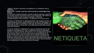 * Regla 7: Ayude a mantener los debates en un ambiente sano y
educativo
REGLA No.7: Ayude a que las controversias se mantengan bajo
control
Se denomina "apasionamiento" cuando la gente expresa su opinión
con mucha fuerza sin ponerle freno a sus emociones. Me refiero al
tipo de mensaje al que la gente responde "cuéntenos
verdaderamente como se siente". Su objetivo no es tener tacto.
¿Censura la "Netiqueta" el apasionamiento?. De ninguna manera. El
apasionamiento es una vieja tradición de la Red (la "Netiqueta" no
opina nunca sobre la tradición). Este tipo de mensajes pueden ser
divertidos de leer y de escribir y los destinatarios de ellos muchas
veces los merecen.
Lo que si condena la "Netiqueta" es que se perpetúen guerras de
mensajes incendiarios [5] –que se publiquen series de mensajes
fuertes, la mayoría de las veces entre 2 ó 3 corresponsales que de
ésta manera marcan el tono y destruyen la camaradería de un
grupo de discusión. Esto es injusto con los demás miembros del
grupo; y aunque este tipo de discusiones puede inicialmente ser
divertido, muy pronto se vuelven aburridas sobretodo para la gente
que no está directamente comprometida en ellas. Esto constituye
una monopolización injusta del ancho de banda.
 