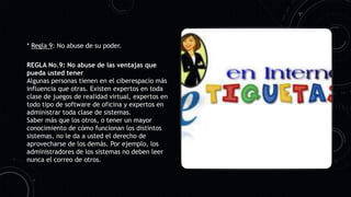 * Regla 9: No abuse de su poder.
REGLA No.9: No abuse de las ventajas que
pueda usted tener
Algunas personas tienen en el ciberespacio más
influencia que otras. Existen expertos en toda
clase de juegos de realidad virtual, expertos en
todo tipo de software de oficina y expertos en
administrar toda clase de sistemas.
Saber más que los otros, o tener un mayor
conocimiento de cómo funcionan los distintos
sistemas, no le da a usted el derecho de
aprovecharse de los demás. Por ejemplo, los
administradores de los sistemas no deben leer
nunca el correo de otros.
 